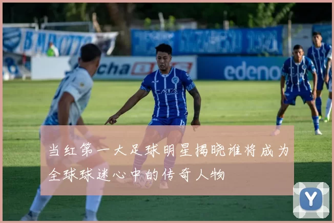 当红第一大足球明星揭晓谁将成为全球球迷心中的传奇人物