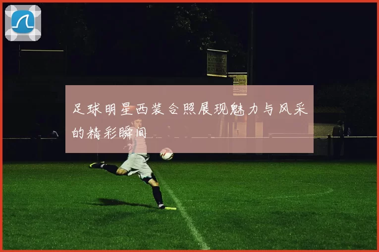 足球明星西装合照展现魅力与风采的精彩瞬间