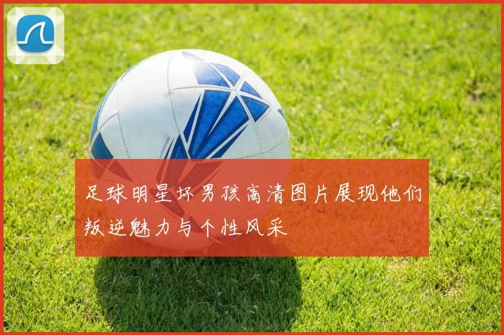 足球明星坏男孩高清图片展现他们叛逆魅力与个性风采