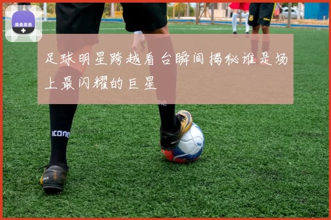 足球明星跨越看台瞬间揭秘谁是场上最闪耀的巨星