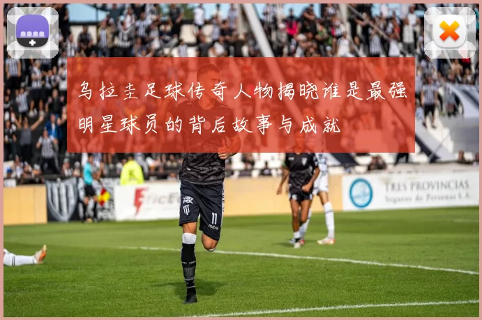 乌拉圭足球传奇人物揭晓谁是最强明星球员的背后故事与成就