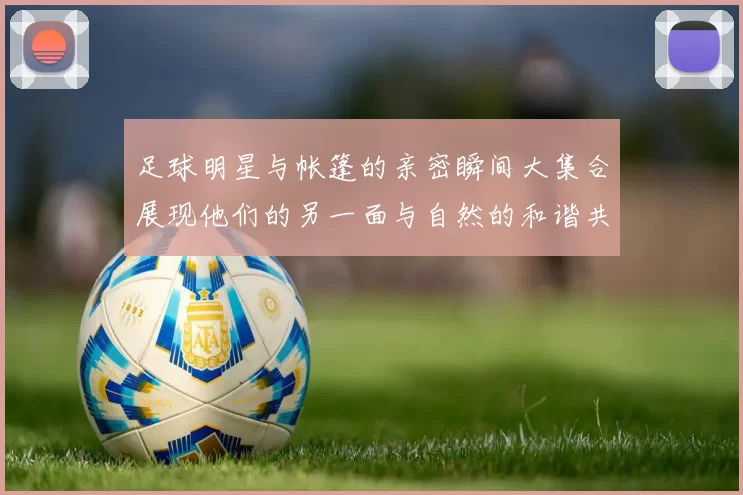足球明星与帐篷的亲密瞬间大集合展现他们的另一面与自然的和谐共处