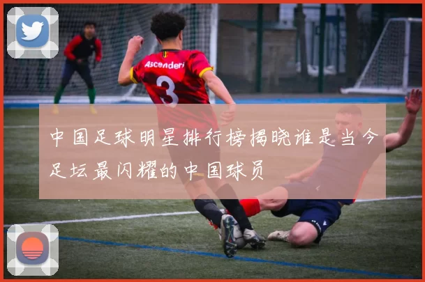 中国足球明星排行榜揭晓谁是当今足坛最闪耀的中国球员