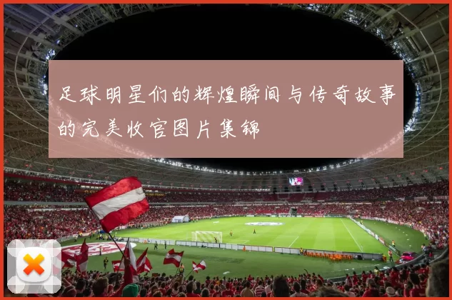 足球明星们的辉煌瞬间与传奇故事的完美收官图片集锦
