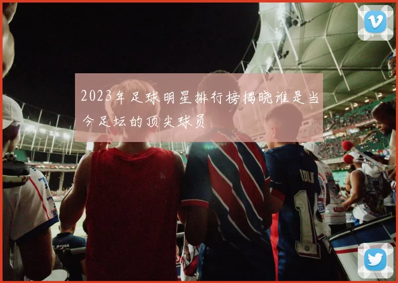 2023年足球明星排行榜揭晓谁是当今足坛的顶尖球员