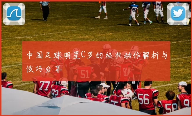 中国足球明星C罗的经典动作解析与技巧分享