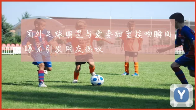国外足球明星与爱妻甜蜜接吻瞬间曝光引发网友热议