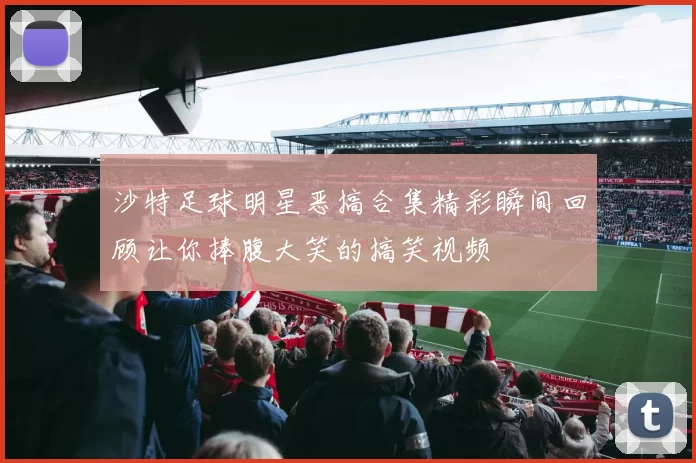 沙特足球明星恶搞合集精彩瞬间回顾让你捧腹大笑的搞笑视频