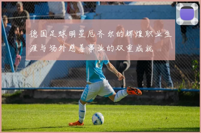 德国足球明星厄齐尔的辉煌职业生涯与场外慈善事业的双重成就
