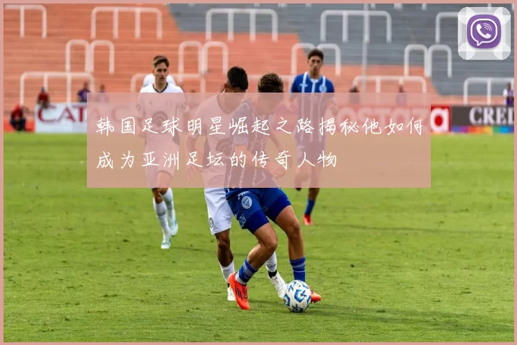 韩国足球明星崛起之路揭秘他如何成为亚洲足坛的传奇人物