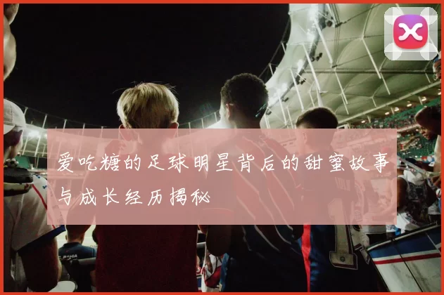 爱吃糖的足球明星背后的甜蜜故事与成长经历揭秘