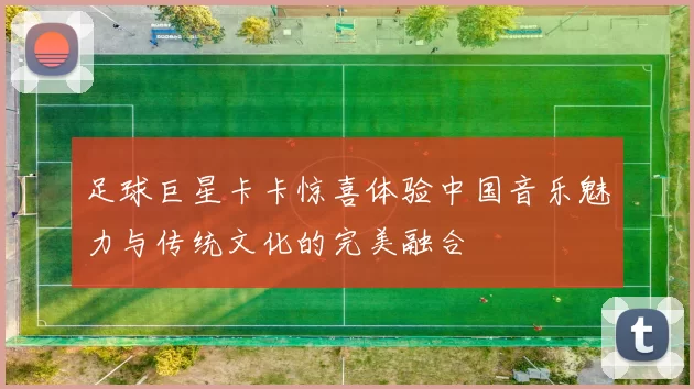 足球巨星卡卡惊喜体验中国音乐魅力与传统文化的完美融合