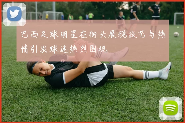 巴西足球明星在街头展现技艺与热情引发球迷热烈围观