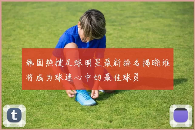 韩国热搜足球明星最新排名揭晓谁将成为球迷心中的最佳球员