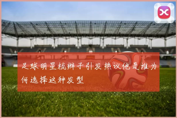 足球明星梳辫子引发热议他是谁为何选择这种发型