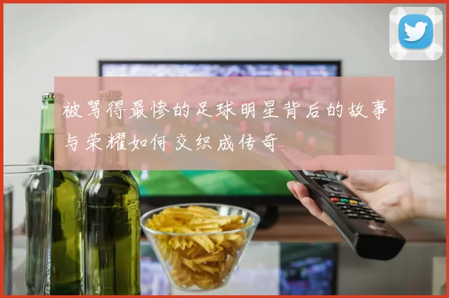 被骂得最惨的足球明星背后的故事与荣耀如何交织成传奇