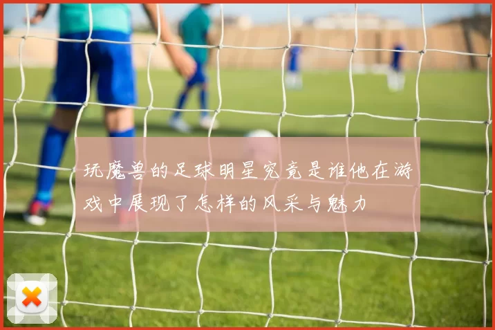 玩魔兽的足球明星究竟是谁他在游戏中展现了怎样的风采与魅力