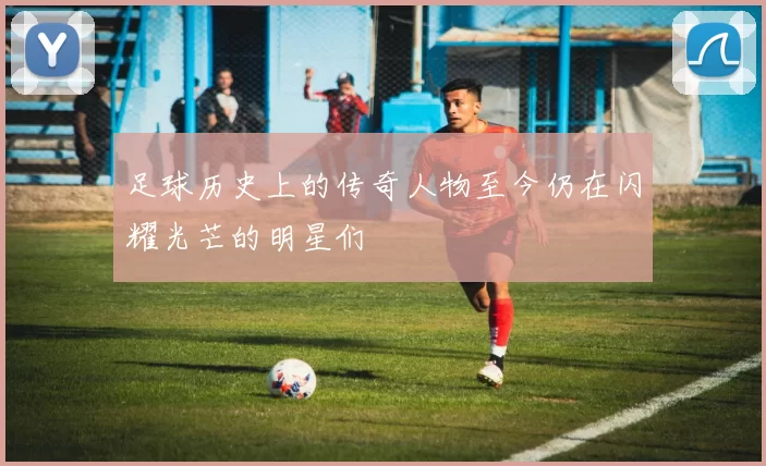 足球历史上的传奇人物至今仍在闪耀光芒的明星们