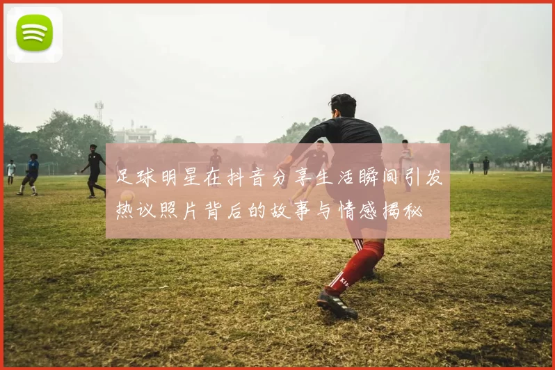 足球明星在抖音分享生活瞬间引发热议照片背后的故事与情感揭秘