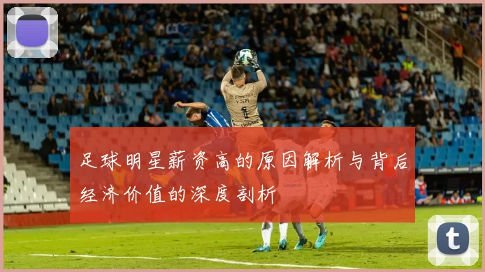 足球明星薪资高的原因解析与背后经济价值的深度剖析