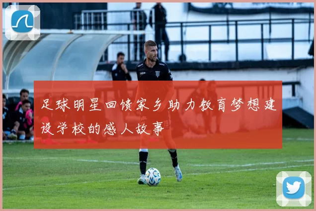 足球明星回馈家乡助力教育梦想建设学校的感人故事