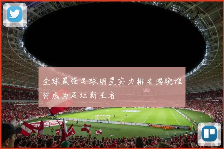 全球最强足球明星实力排名揭晓谁将成为足坛新王者