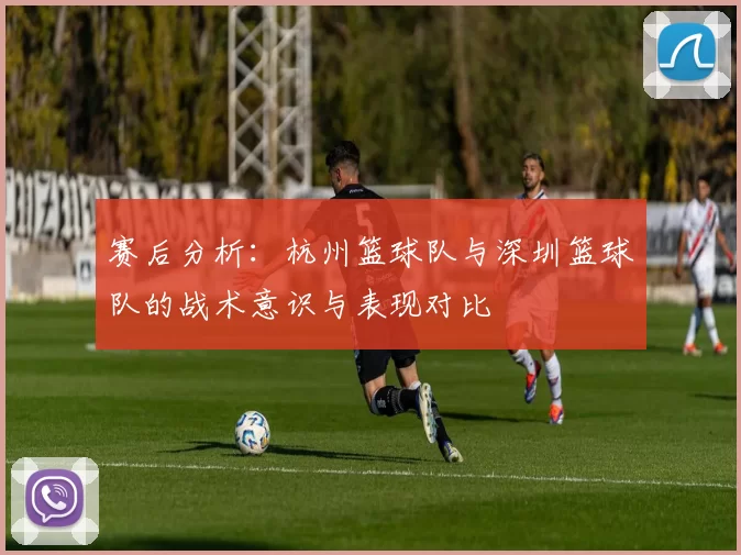 赛后分析：杭州篮球队与深圳篮球队的战术意识与表现对比