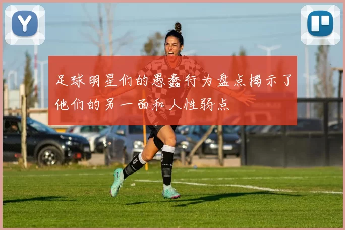 足球明星们的愚蠢行为盘点揭示了他们的另一面和人性弱点