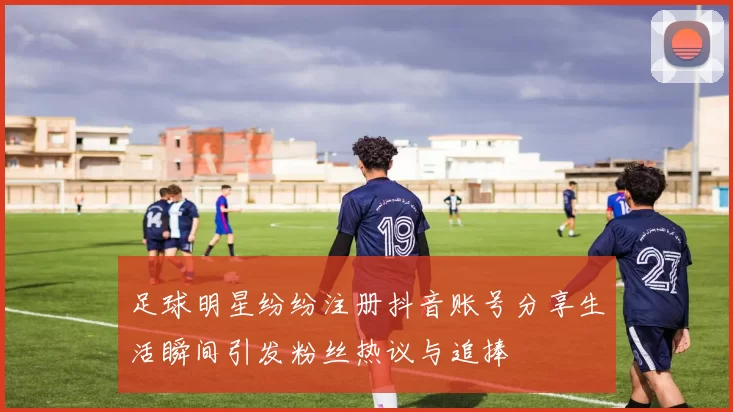 足球明星纷纷注册抖音账号分享生活瞬间引发粉丝热议与追捧