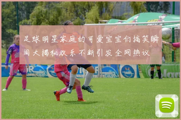 足球明星家庭的可爱宝宝们搞笑瞬间大揭秘欢乐不断引发全网热议