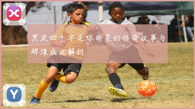 黑皮四个字足球明星的传奇故事与辉煌成就解析
