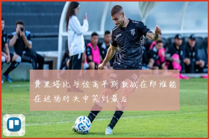 费里塔比与佐高平斯激战在即谁能在这场对决中笑到最后