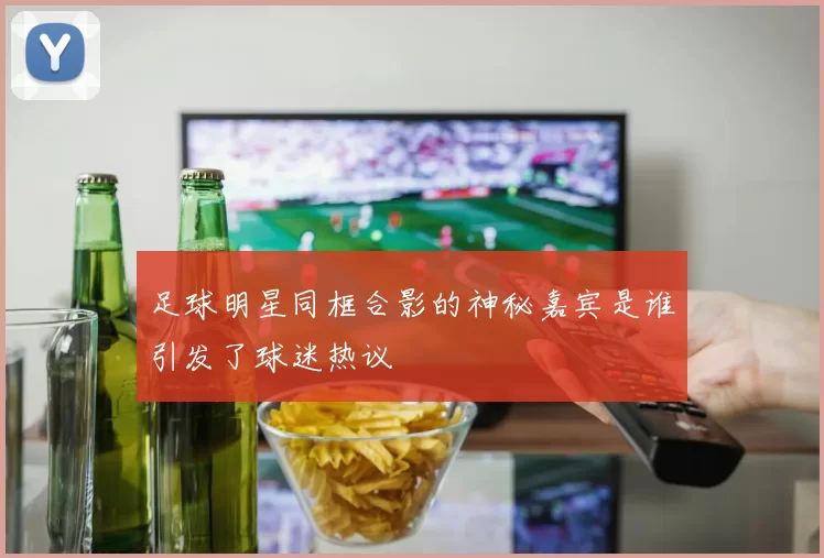足球明星同框合影的神秘嘉宾是谁引发了球迷热议