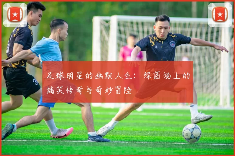 足球明星的幽默人生：绿茵场上的搞笑传奇与奇妙冒险