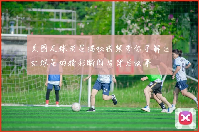 美图足球明星揭秘视频带你了解当红球星的精彩瞬间与背后故事