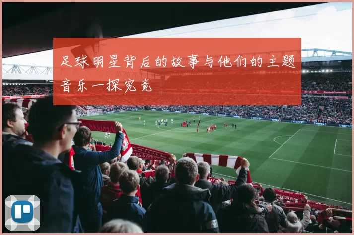足球明星背后的故事与他们的主题音乐一探究竟