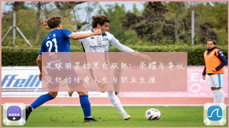 足球明星的黑白双煞：荣耀与争议交织的传奇人生与职业生涯