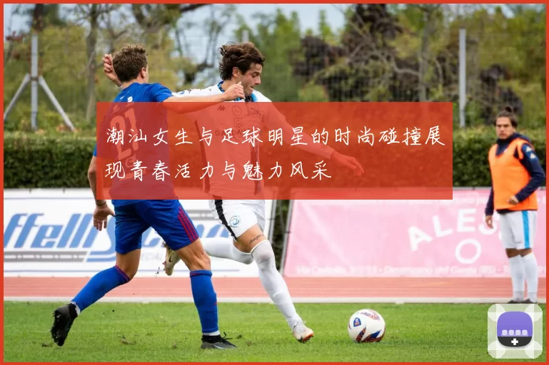 潮汕女生与足球明星的时尚碰撞展现青春活力与魅力风采