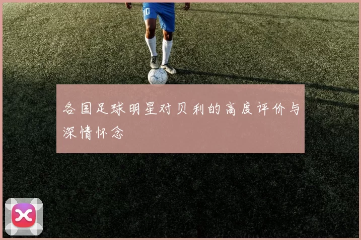 各国足球明星对贝利的高度评价与深情怀念