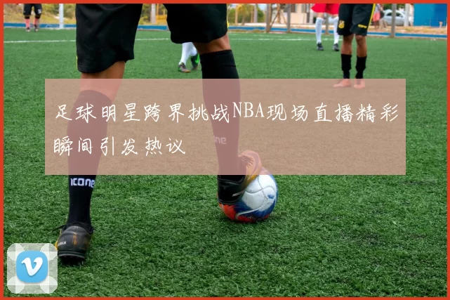足球明星跨界挑战NBA现场直播精彩瞬间引发热议