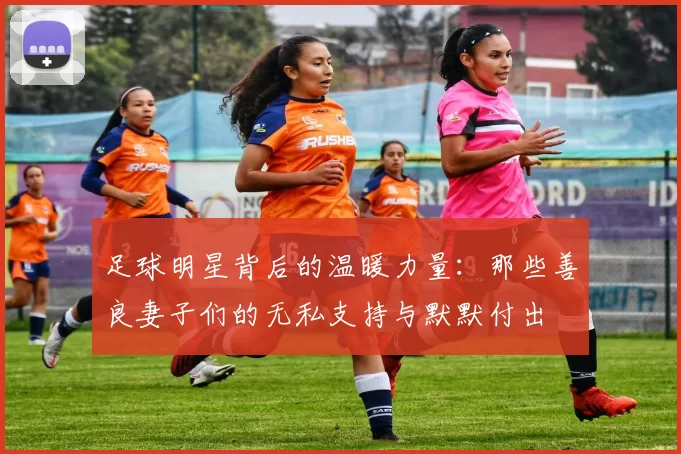 足球明星背后的温暖力量：那些善良妻子们的无私支持与默默付出