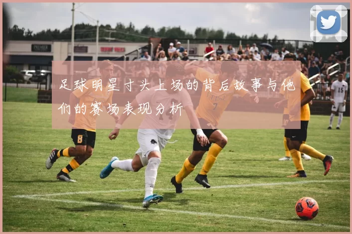 足球明星寸头上场的背后故事与他们的赛场表现分析