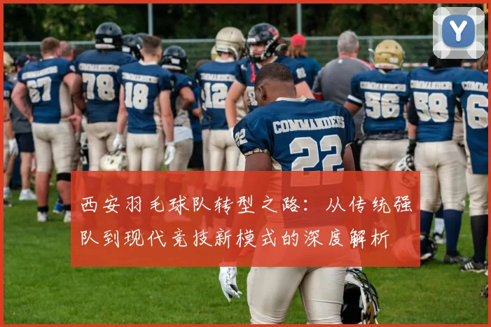 西安羽毛球队转型之路：从传统强队到现代竞技新模式的深度解析