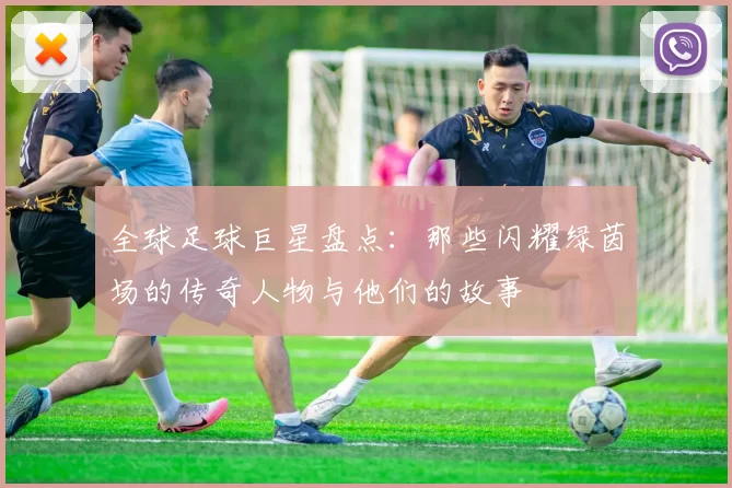 全球足球巨星盘点：那些闪耀绿茵场的传奇人物与他们的故事