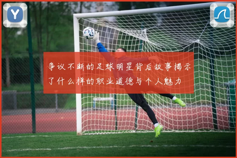 争议不断的足球明星背后故事揭示了什么样的职业道德与个人魅力
