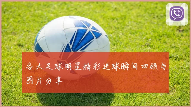 各大足球明星精彩进球瞬间回顾与图片分享