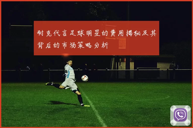 耐克代言足球明星的费用揭秘及其背后的市场策略分析
